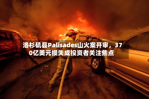 洛杉矶县Palisades山火案开审，370亿美元损失成投资者关注焦点