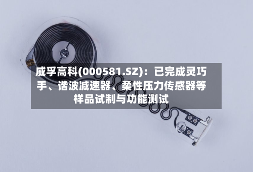 威孚高科(000581.SZ)：已完成灵巧手、谐波减速器、柔性压力传感器等样品试制与功能测试