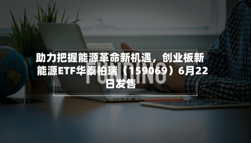 助力把握能源革命新机遇，创业板新能源ETF华泰柏瑞（159069）6月22日发售