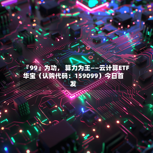 『99』为功	， 算力为王——云计算ETF华宝（认购代码：159099）今日首发-第1张图片
