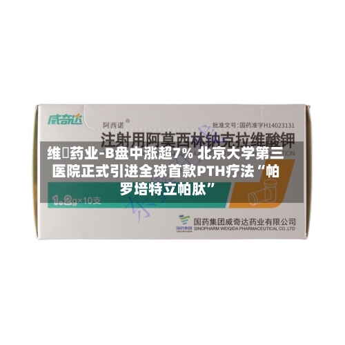 维昇药业-B盘中涨超7% 北京大学第三医院正式引进全球首款PTH疗法“帕罗培特立帕肽	”-第1张图片