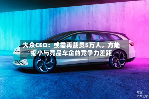 大众CEO：或需再裁员5万人	，方能缩小与竞品车企的竞争力差距-第1张图片