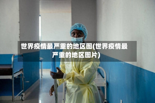 世界疫情最严重的地区图(世界疫情最严重的地区图片)