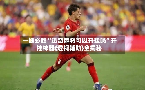 一键必胜“迅奇麻将可以开挂吗”开挂神器{透视辅助}全揭秘