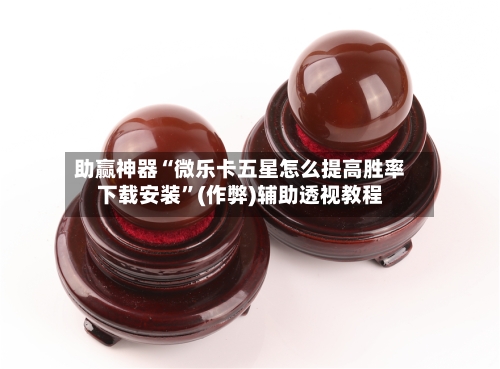 助赢神器“微乐卡五星怎么提高胜率下载安装”(作弊)辅助透视教程