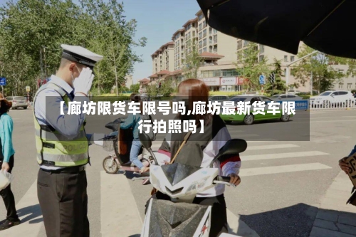 【廊坊限货车限号吗,廊坊最新货车限行拍照吗】