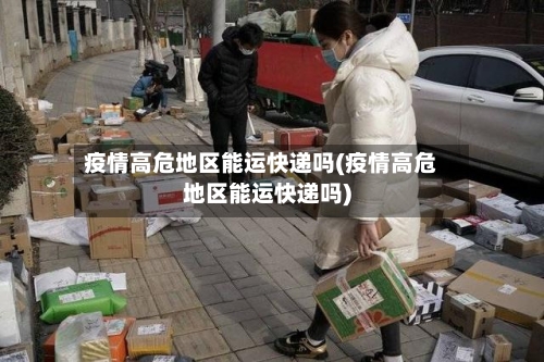 疫情高危地区能运快递吗(疫情高危地区能运快递吗)