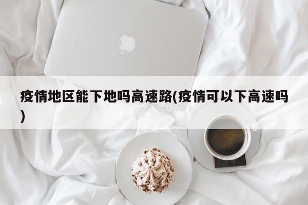 疫情地区能下地吗高速路(疫情可以下高速吗)