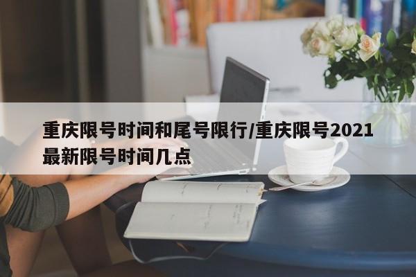 重庆限号时间和尾号限行/重庆限号2021最新限号时间几点