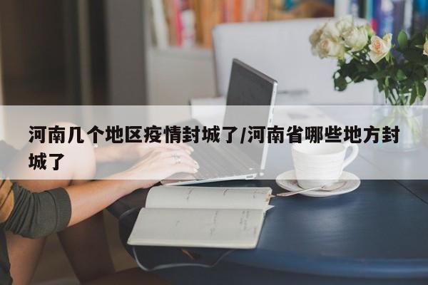 河南几个地区疫情封城了/河南省哪些地方封城了