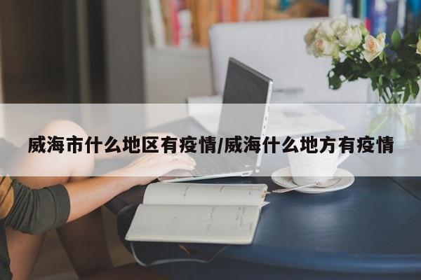 威海市什么地区有疫情/威海什么地方有疫情