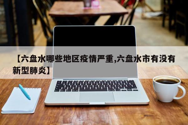【六盘水哪些地区疫情严重,六盘水市有没有新型肺炎】