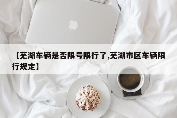 【芜湖车辆是否限号限行了,芜湖市区车辆限行规定】