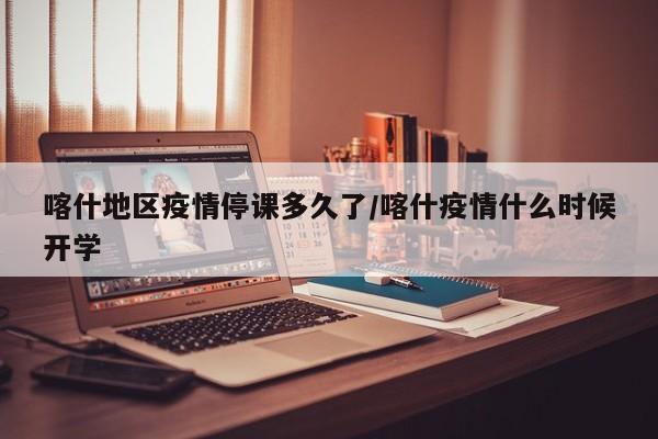 喀什地区疫情停课多久了/喀什疫情什么时候开学
