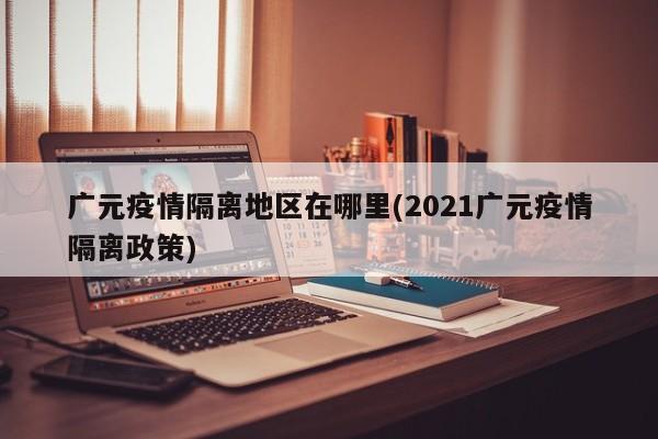 广元疫情隔离地区在哪里(2021广元疫情隔离政策)