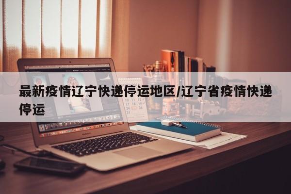 最新疫情辽宁快递停运地区/辽宁省疫情快递停运