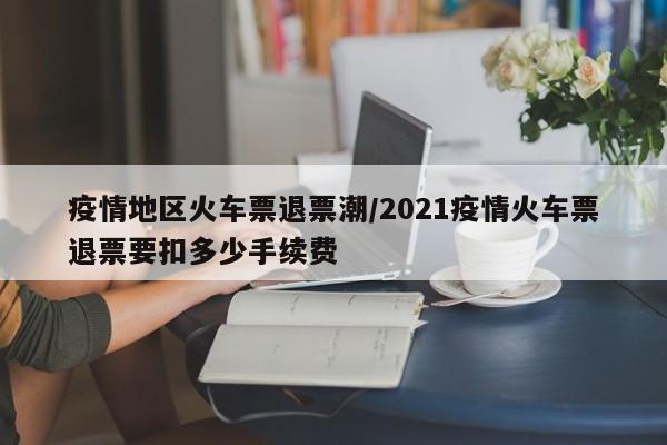 疫情地区火车票退票潮/2021疫情火车票退票要扣多少手续费