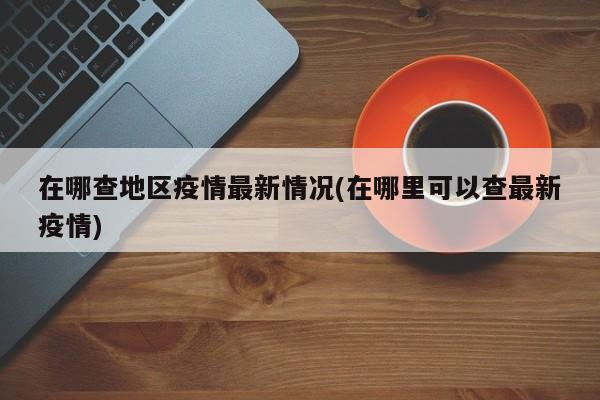 在哪查地区疫情最新情况(在哪里可以查最新疫情)
