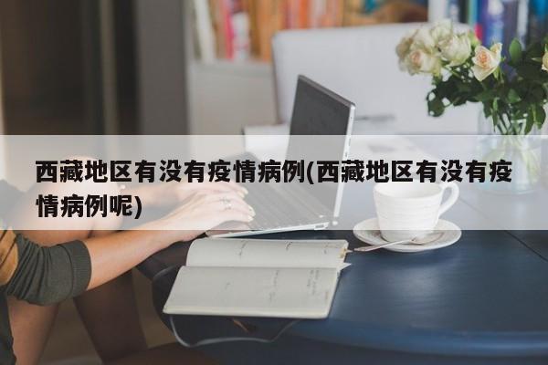 西藏地区有没有疫情病例(西藏地区有没有疫情病例呢)