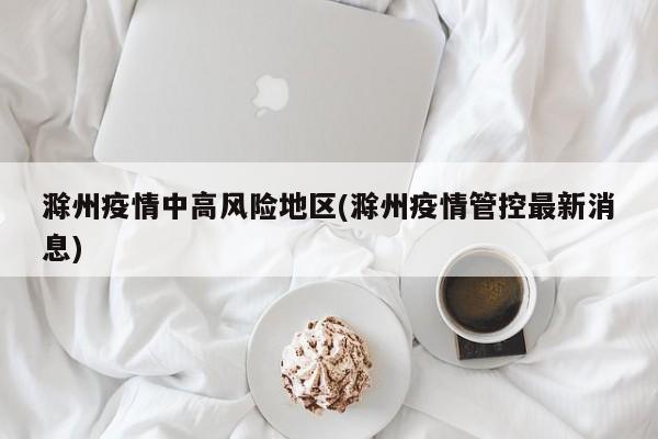 滁州疫情中高风险地区(滁州疫情管控最新消息)