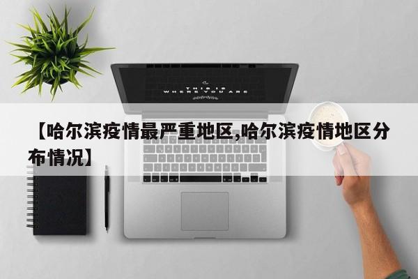 【哈尔滨疫情最严重地区,哈尔滨疫情地区分布情况】
