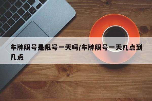 车牌限号是限号一天吗/车牌限号一天几点到几点