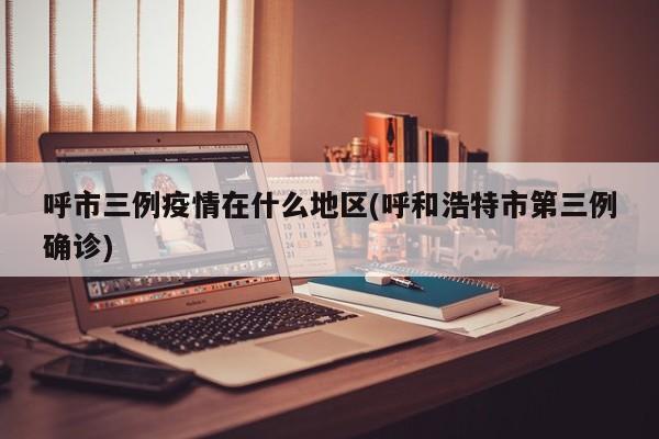 呼市三例疫情在什么地区(呼和浩特市第三例确诊)