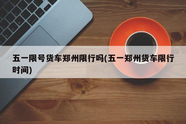 五一限号货车郑州限行吗(五一郑州货车限行时间)