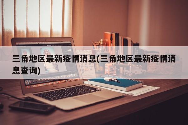 三角地区最新疫情消息(三角地区最新疫情消息查询)