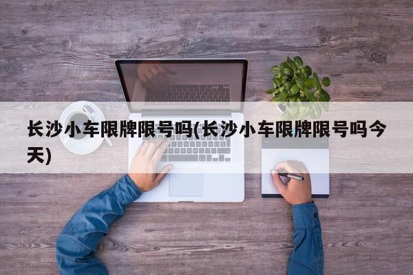 长沙小车限牌限号吗(长沙小车限牌限号吗今天)