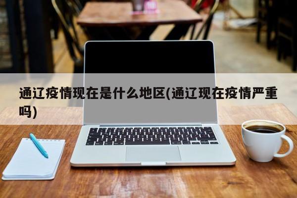 通辽疫情现在是什么地区(通辽现在疫情严重吗)