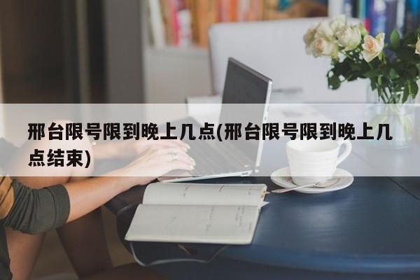 邢台限号限到晚上几点(邢台限号限到晚上几点结束)
