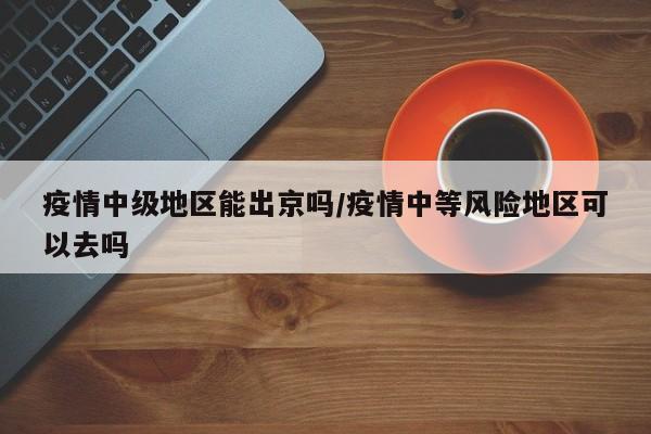 疫情中级地区能出京吗/疫情中等风险地区可以去吗