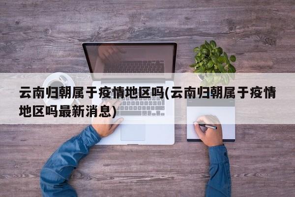 云南归朝属于疫情地区吗(云南归朝属于疫情地区吗最新消息)