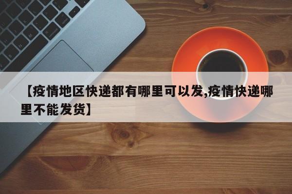 【疫情地区快递都有哪里可以发,疫情快递哪里不能发货】