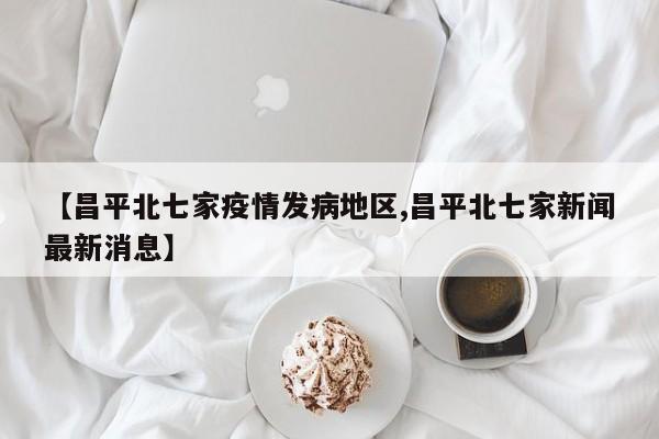 【昌平北七家疫情发病地区,昌平北七家新闻最新消息】