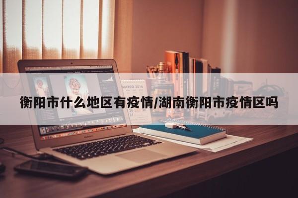 衡阳市什么地区有疫情/湖南衡阳市疫情区吗
