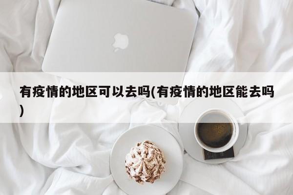 有疫情的地区可以去吗(有疫情的地区能去吗)