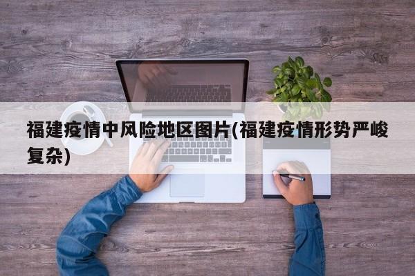 福建疫情中风险地区图片(福建疫情形势严峻复杂)