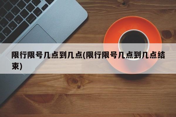 限行限号几点到几点(限行限号几点到几点结束)