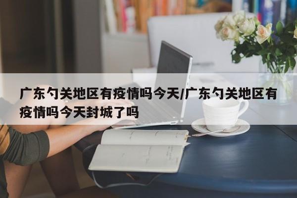 广东勺关地区有疫情吗今天/广东勺关地区有疫情吗今天封城了吗