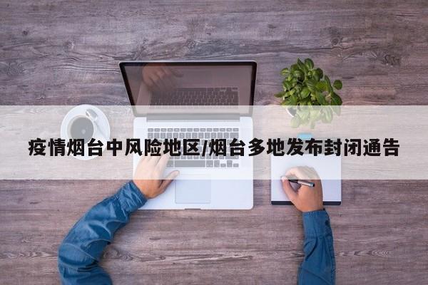 疫情烟台中风险地区/烟台多地发布封闭通告
