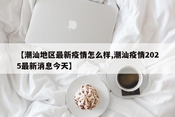 【潮汕地区最新疫情怎么样,潮汕疫情2025最新消息今天】