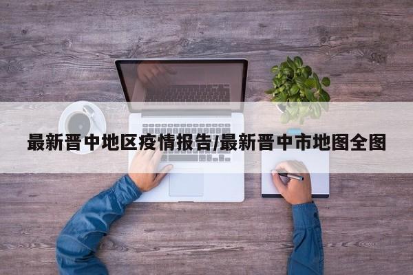 最新晋中地区疫情报告/最新晋中市地图全图