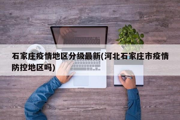 石家庄疫情地区分级最新(河北石家庄市疫情防控地区吗)
