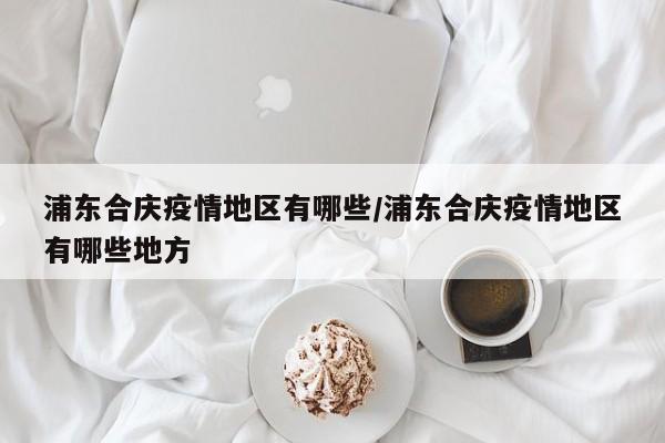 浦东合庆疫情地区有哪些/浦东合庆疫情地区有哪些地方