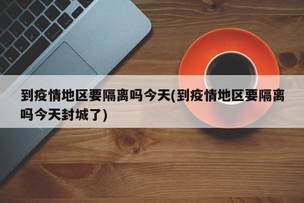 到疫情地区要隔离吗今天(到疫情地区要隔离吗今天封城了)