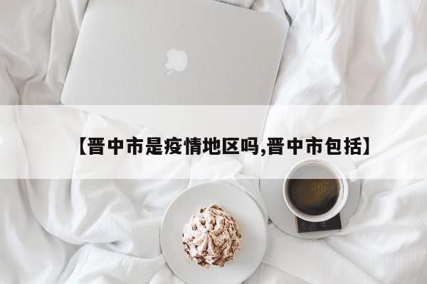 【晋中市是疫情地区吗,晋中市包括】