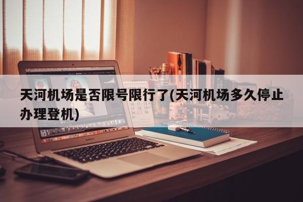 天河机场是否限号限行了(天河机场多久停止办理登机)