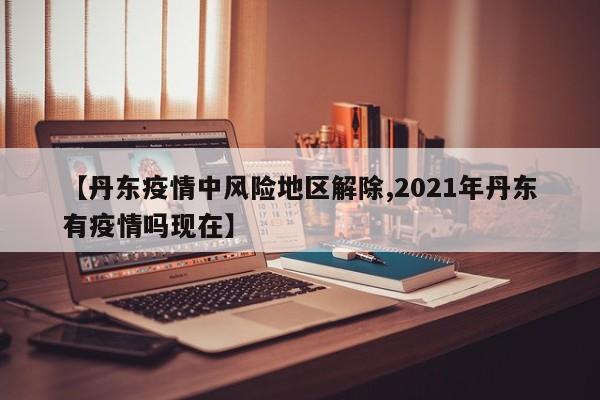 【丹东疫情中风险地区解除,2021年丹东有疫情吗现在】